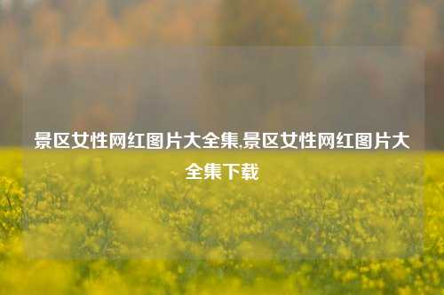 景区女性网红图片大全集,景区女性网红图片大全集下载