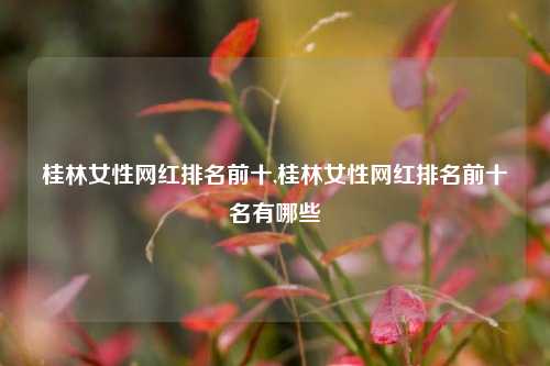 桂林女性网红排名前十,桂林女性网红排名前十名有哪些