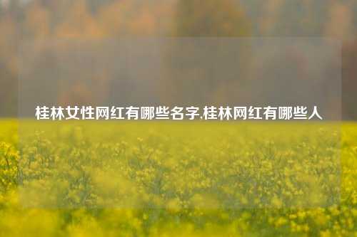 桂林女性网红有哪些名字,桂林网红有哪些人