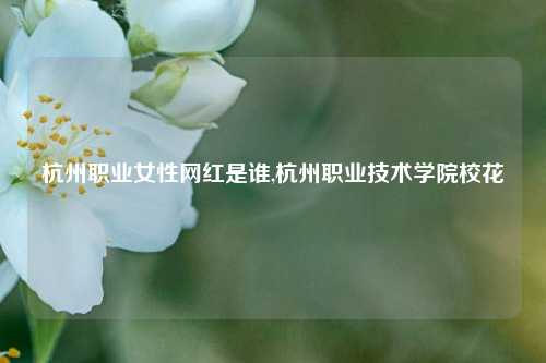 杭州职业女性网红是谁,杭州职业技术学院校花