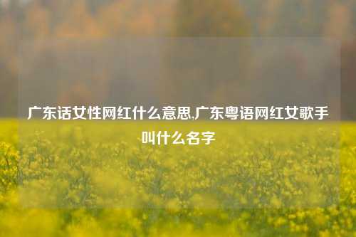 广东话女性网红什么意思,广东粤语网红女歌手叫什么名字