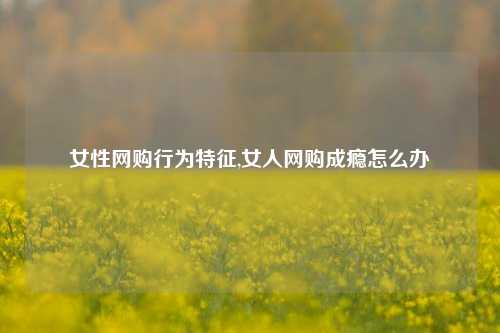 女性网购行为特征,女人网购成瘾怎么办