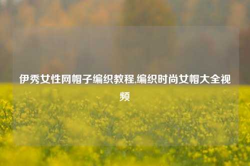 伊秀女性网帽子编织教程,编织时尚女帽大全视频