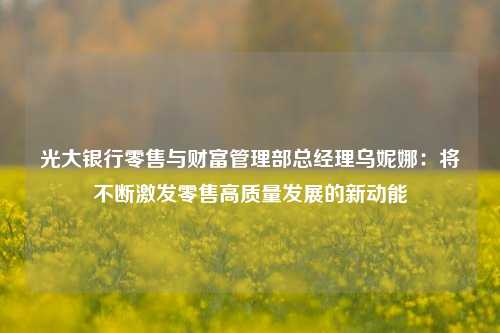 光大银行零售与财富管理部总经理乌妮娜：将不断激发零售高质量发展的新动能