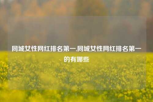 同城女性网红排名第一,同城女性网红排名第一的有哪些