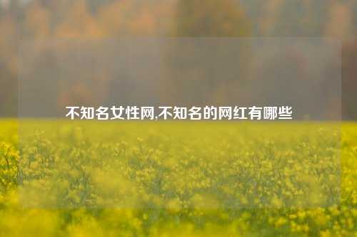 不知名女性网,不知名的网红有哪些