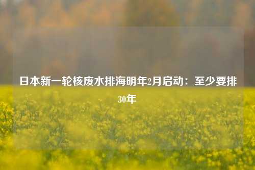 日本新一轮核废水排海明年2月启动：至少要排30年