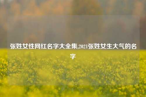 张姓女性网红名字大全集,2021张姓女生大气的名字