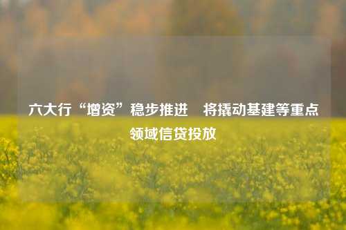 六大行“增资”稳步推进　将撬动基建等重点领域信贷投放