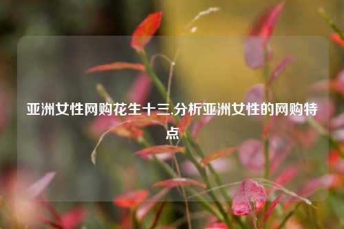 亚洲女性网购花生十三,分析亚洲女性的网购特点