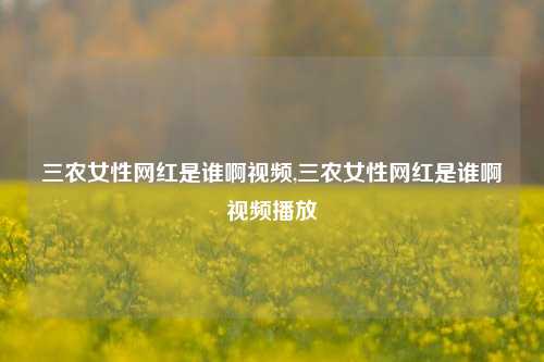 三农女性网红是谁啊视频,三农女性网红是谁啊视频播放