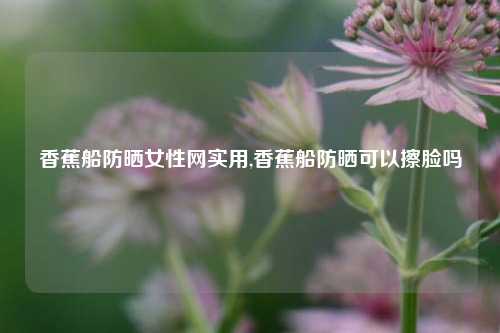 香蕉船防晒女性网实用,香蕉船防晒可以擦脸吗