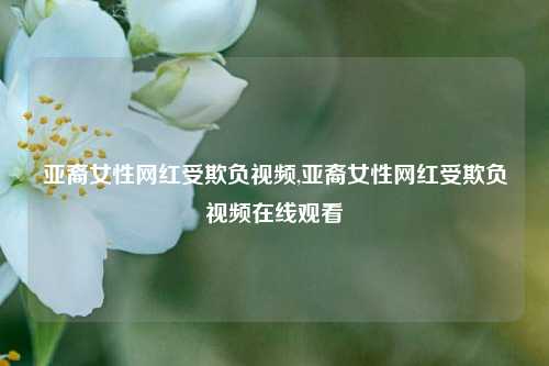 亚裔女性网红受欺负视频,亚裔女性网红受欺负视频在线观看