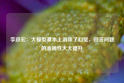 李彦宏：大模型基本上消除了幻觉，回答问题的准确性大大提升