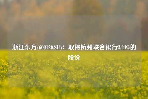 浙江东方(600120.SH)：取得杭州联合银行3.24%的股份