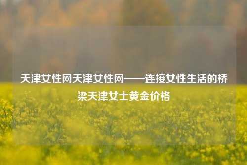 天津女性网天津女性网——连接女性生活的桥梁天津女士黄金价格