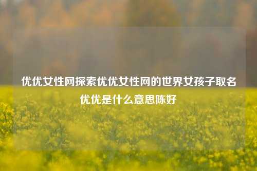 优优女性网探索优优女性网的世界女孩子取名优优是什么意思陈好