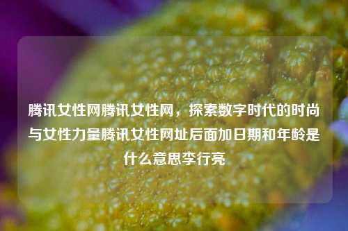 腾讯女性网腾讯女性网，探索数字时代的时尚与女性力量腾讯女性网址后面加日期和年龄是什么意思李行亮