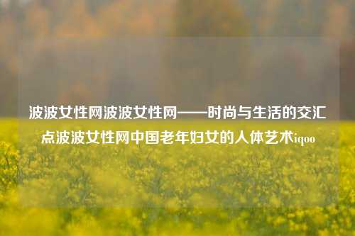 波波女性网波波女性网——时尚与生活的交汇点波波女性网中国老年妇女的人体艺术iqoo