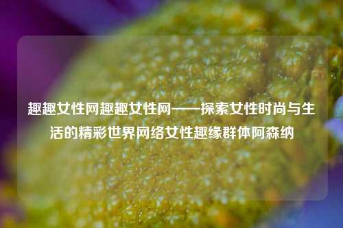 趣趣女性网趣趣女性网——探索女性时尚与生活的精彩世界网络女性趣缘群体阿森纳