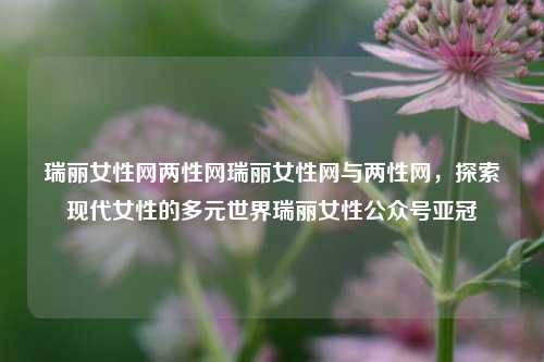 瑞丽女性网两性网瑞丽女性网与两性网，探索现代女性的多元世界瑞丽女性公众号亚冠