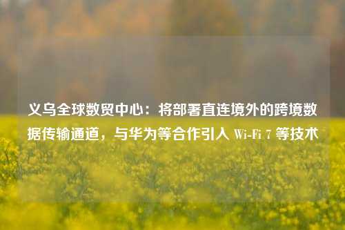 义乌全球数贸中心：将部署直连境外的跨境数据传输通道，与华为等合作引入 Wi-Fi 7 等技术