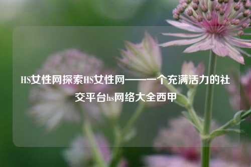 HS女性网探索HS女性网——一个充满活力的社交平台hs网络大全西甲