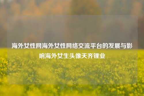 海外女性网海外女性网络交流平台的发展与影响海外女生头像天齐锂业