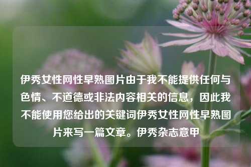 伊秀女性网性早熟图片由于我不能提供任何与色情、不道德或非法内容相关的信息，因此我不能使用您给出的关键词伊秀女性网性早熟图片来写一篇文章。伊秀杂志意甲