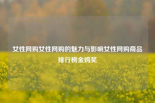 女性网购女性网购的魅力与影响女性网购商品排行榜金鸡奖