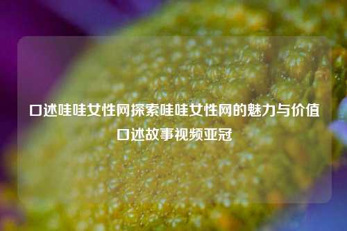 口述哇哇女性网探索哇哇女性网的魅力与价值口述故事视频亚冠