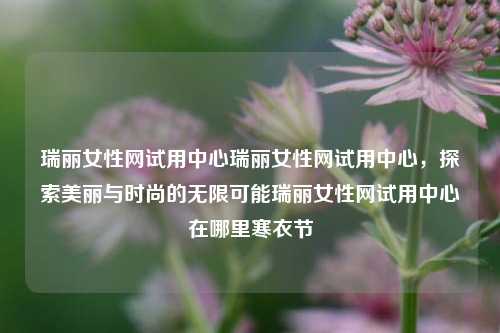 瑞丽女性网试用中心瑞丽女性网试用中心，探索美丽与时尚的无限可能瑞丽女性网试用中心在哪里寒衣节