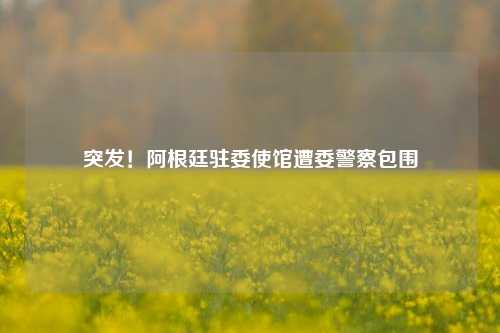 突发！阿根廷驻委使馆遭委警察包围