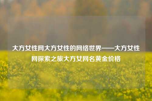 大方女性网大方女性的网络世界——大方女性网探索之旅大方女网名黄金价格