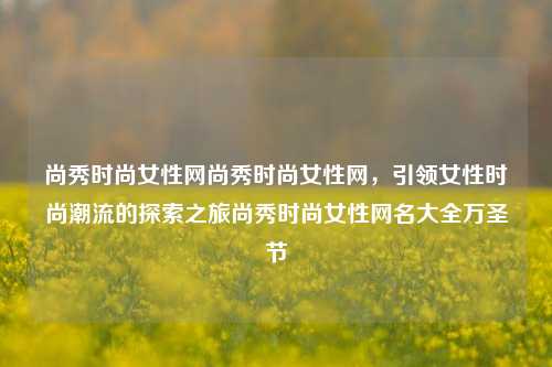 尚秀时尚女性网尚秀时尚女性网，引领女性时尚潮流的探索之旅尚秀时尚女性网名大全万圣节