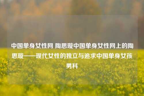 中国单身女性网 陶思璇中国单身女性网上的陶思璇——现代女性的独立与追求中国单身女孩男科