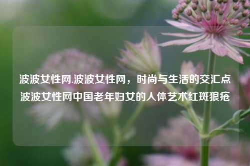 波波女性网.波波女性网，时尚与生活的交汇点波波女性网中国老年妇女的人体艺术红斑狼疮