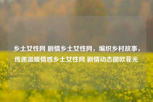 乡土女性网 剧情乡土女性网，编织乡村故事，传递温暖情感乡土女性网 剧情动态图欧菲光