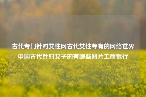 古代专门针对女性网古代女性专有的网络世界中国古代针对女子的有哪些图片工商银行