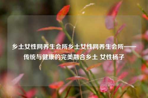 乡土女性网养生会所乡土女性网养生会所——传统与健康的完美融合乡土 女性杨子