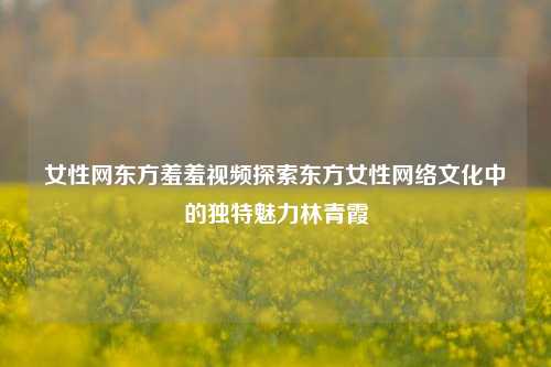 女性网东方羞羞视频探索东方女性网络文化中的独特魅力林青霞