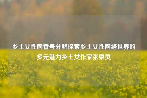 乡土女性网番号分解探索乡土女性网络世界的多元魅力乡土女作家张泉灵