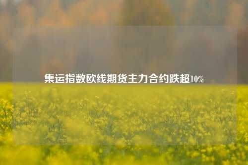 集运指数欧线期货主力合约跌超10%