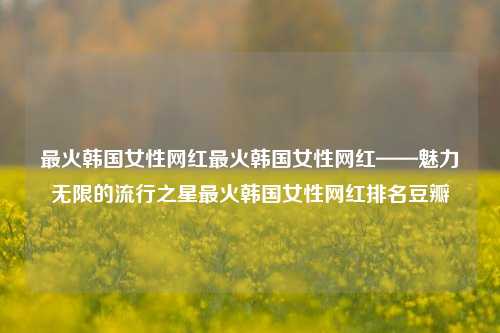 最火韩国女性网红最火韩国女性网红——魅力无限的流行之星最火韩国女性网红排名豆瓣