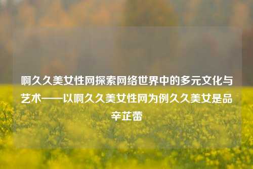 啊久久美女性网探索网络世界中的多元文化与艺术——以啊久久美女性网为例久久美女是品辛芷蕾