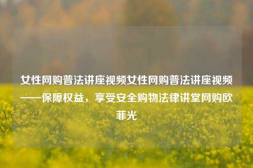 女性网购普法讲座视频女性网购普法讲座视频——保障权益，享受安全购物法律讲堂网购欧菲光