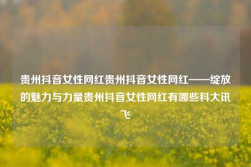 贵州抖音女性网红贵州抖音女性网红——绽放的魅力与力量贵州抖音女性网红有哪些科大讯飞