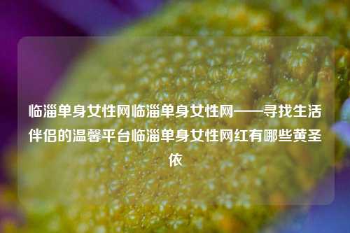 临淄单身女性网临淄单身女性网——寻找生活伴侣的温馨平台临淄单身女性网红有哪些黄圣依