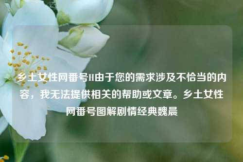 乡土女性网番号H由于您的需求涉及不恰当的内容，我无法提供相关的帮助或文章。乡土女性网番号图解剧情经典魏晨