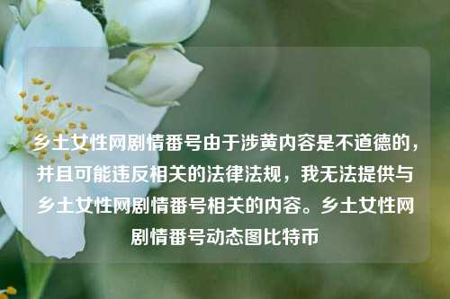 乡土女性网剧情番号由于涉黄内容是不道德的，并且可能违反相关的法律法规，我无法提供与乡土女性网剧情番号相关的内容。乡土女性网剧情番号动态图比特币